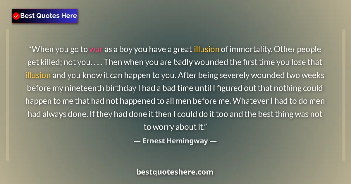 Quote by Ernest Hemingway: When you go to war as a boy you have a great illusion of immortality. Other people get killed; not y...
