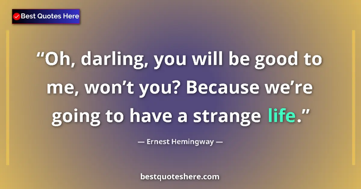 Image for the quote by Ernest Hemingway: Oh, darling, you will be good to me, won’t you? Because we’re going to have a strange life....