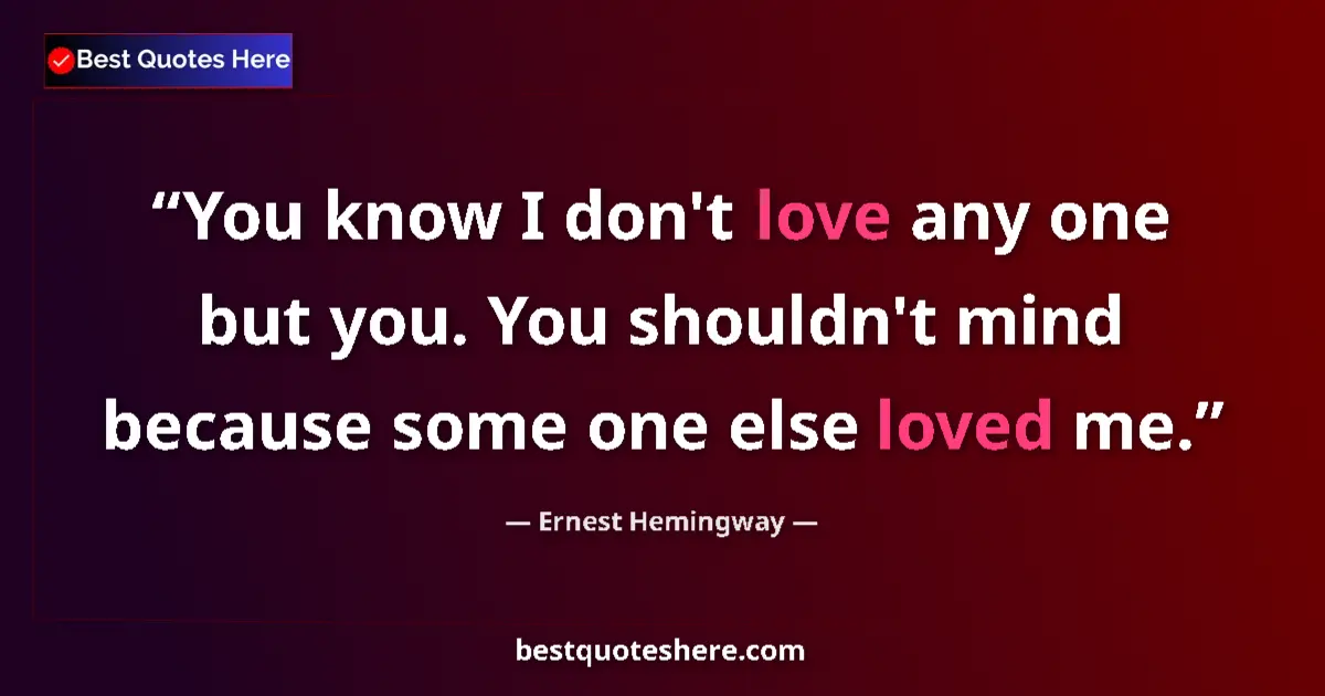 Quote by Ernest Hemingway: You know I don't love any one but you. You shouldn't mind because some one else loved me....