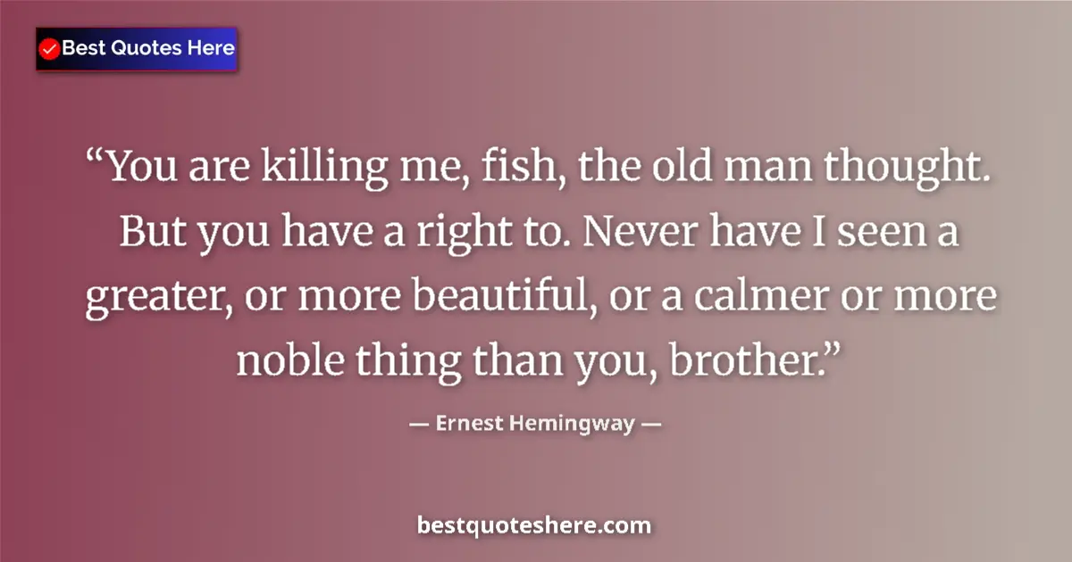 Quote by Ernest Hemingway: You are killing me, fish, the old man thought. But you have a right to. Never have I seen a greater,...