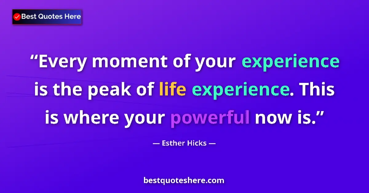 Quote by Esther Hicks: Every moment of your experience is the peak of life experience. This is where your powerful now is....