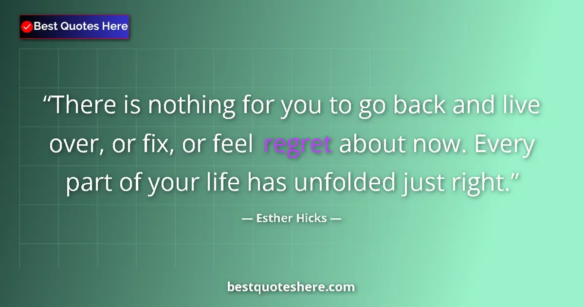 Quote by Esther Hicks: There is nothing for you to go back and live over, or fix, or feel regret about now. Every part of y...
