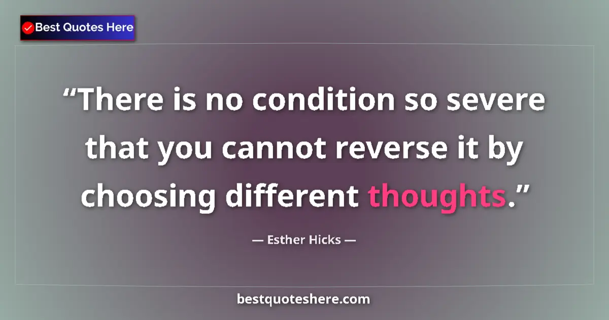 Quote by Esther Hicks: There is no condition so severe that you cannot reverse it by choosing different thoughts....