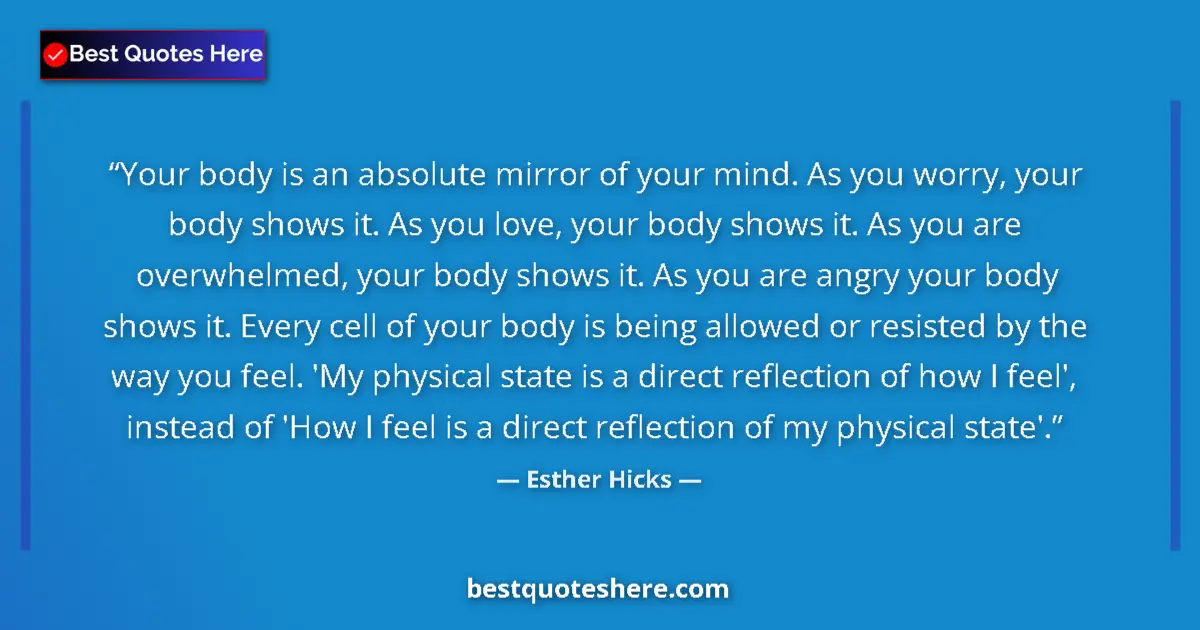 Quote by Esther Hicks: Your body is an absolute mirror of your mind. As you worry, your body shows it. As you love, your bo...