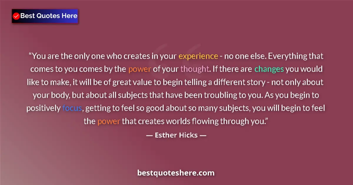 Quote by Esther Hicks: You are the only one who creates in your experience - no one else. Everything that comes to you come...