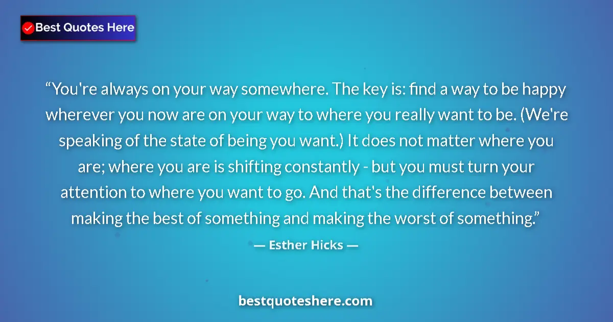 Quote by Esther Hicks: You're always on your way somewhere. The key is: find a way to be happy wherever you now are on your...