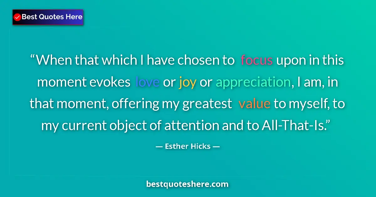 Quote by Esther Hicks: When that which I have chosen to focus upon in this moment evokes love or joy or appreciation, I am,...