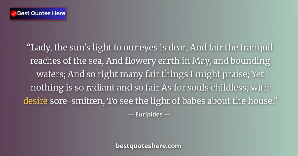 Quote by Euripides: Lady, the sun's light to our eyes is dear, And fair the tranquil reaches of the sea, And flowery ear...