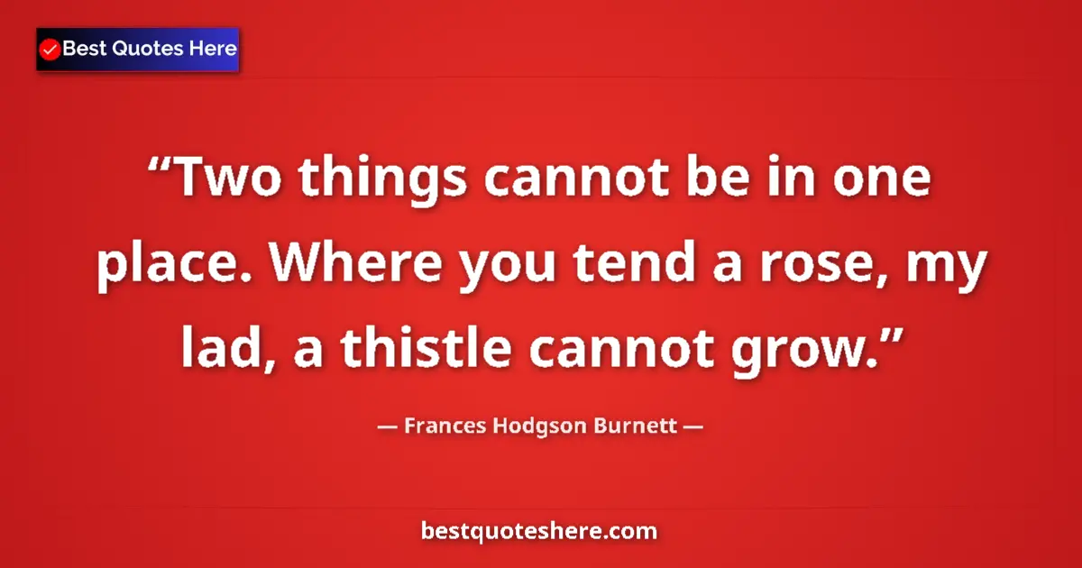 Quote by Frances Hodgson Burnett: Two things cannot be in one place. Where you tend a rose, my lad, a thistle cannot grow....