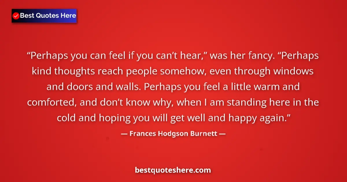 Quote by Frances Hodgson Burnett: Perhaps you can feel if you can’t hear,” was her fancy. “Perhaps kind thoughts reach people somehow,...