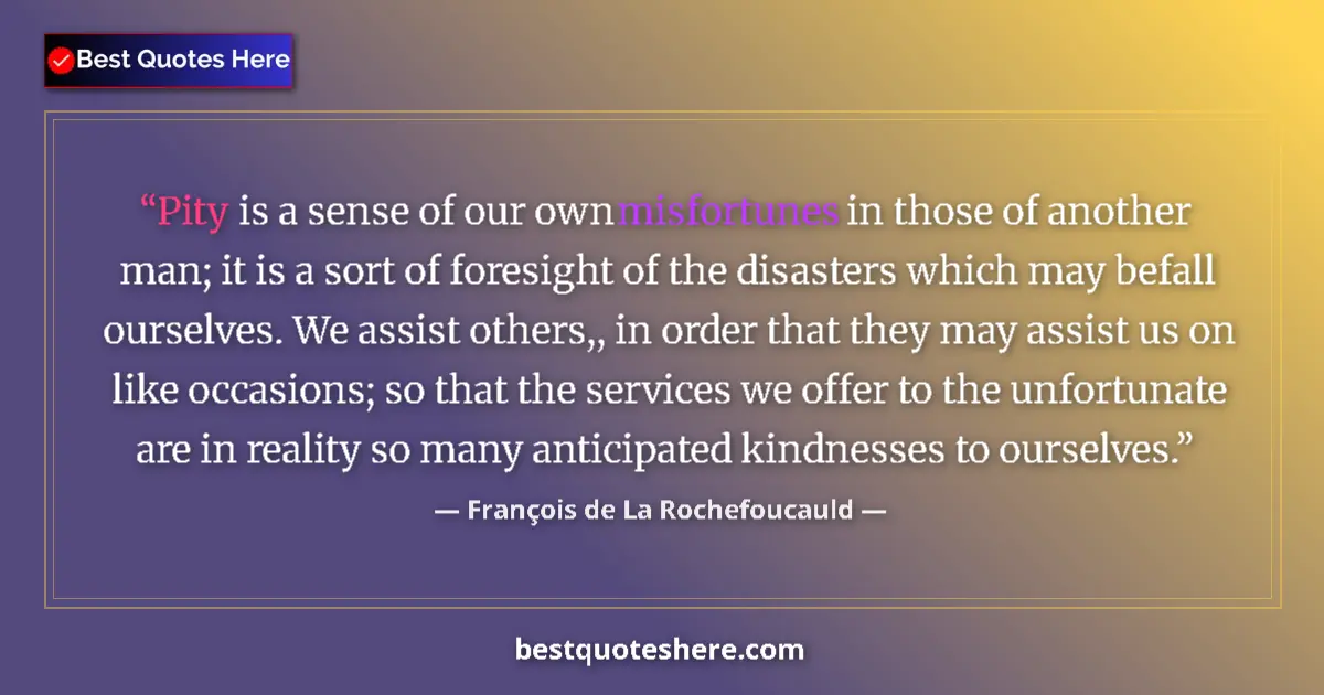 Quote by François de La Rochefoucauld: Pity is a sense of our own misfortunes in those of another man; it is a sort of foresight of the dis...