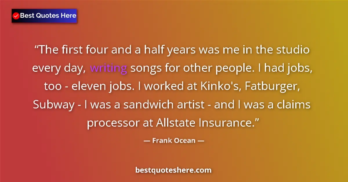 Quote by Frank Ocean: The first four and a half years was me in the studio every day, writing songs for other people. I ha...