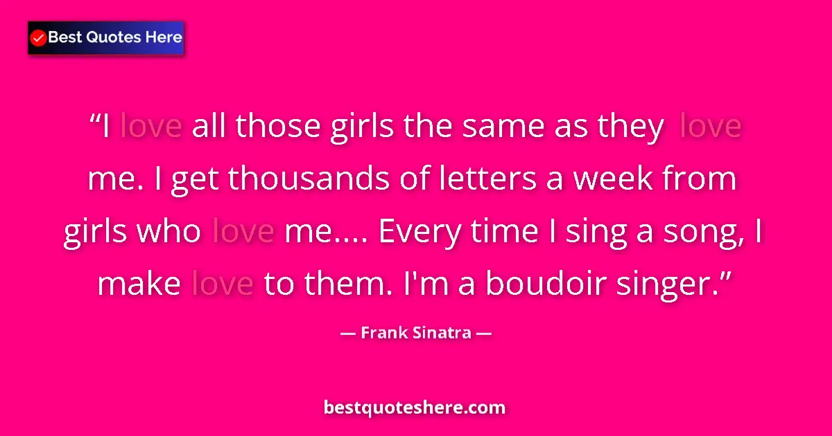Quote by Frank Sinatra: I love all those girls the same as they love me. I get thousands of letters a week from girls who lo...
