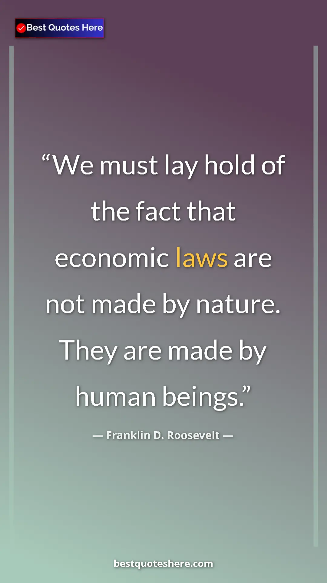 Franklin D. Roosevelt Quote Card: "We must lay hold of the fact that economic laws are not..." Pinterest quote poster by Franklin D. Roosevelt: "We must lay hold of the fact that economic laws are not..."