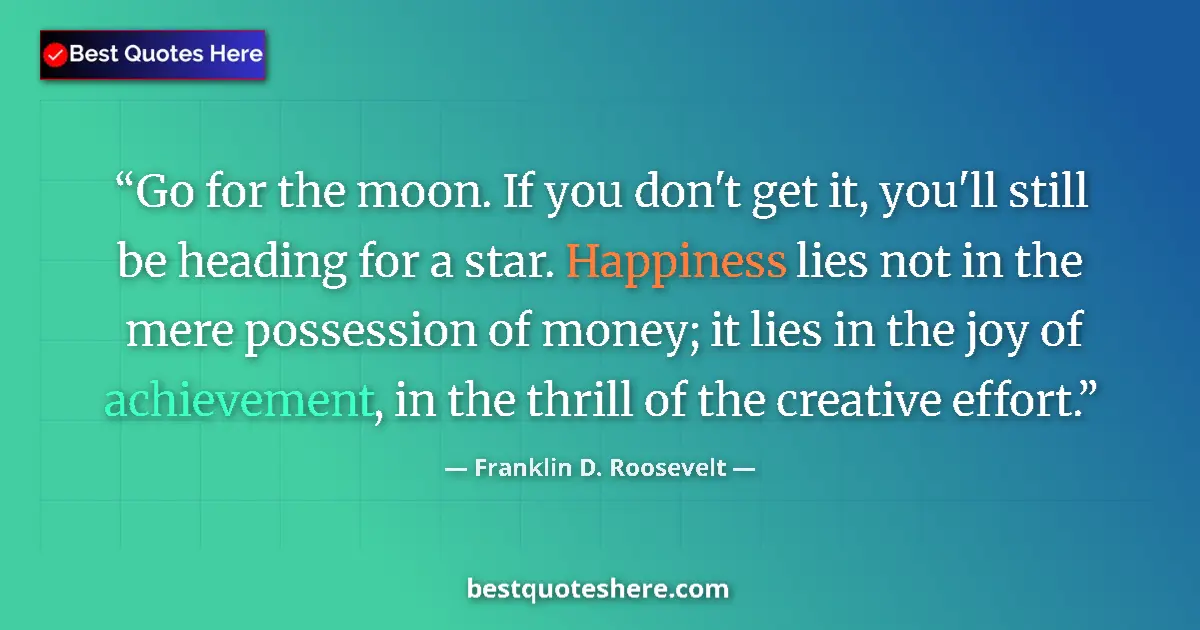 Quote by Franklin D. Roosevelt: Go for the moon. If you don't get it, you'll still be heading for a star. Happiness lies not in the ...