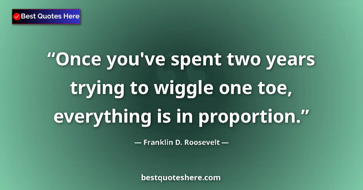 Image for the quote by Franklin D Roosevelt: Once you've spent two years trying to wiggle one toe, everything is in proportion....