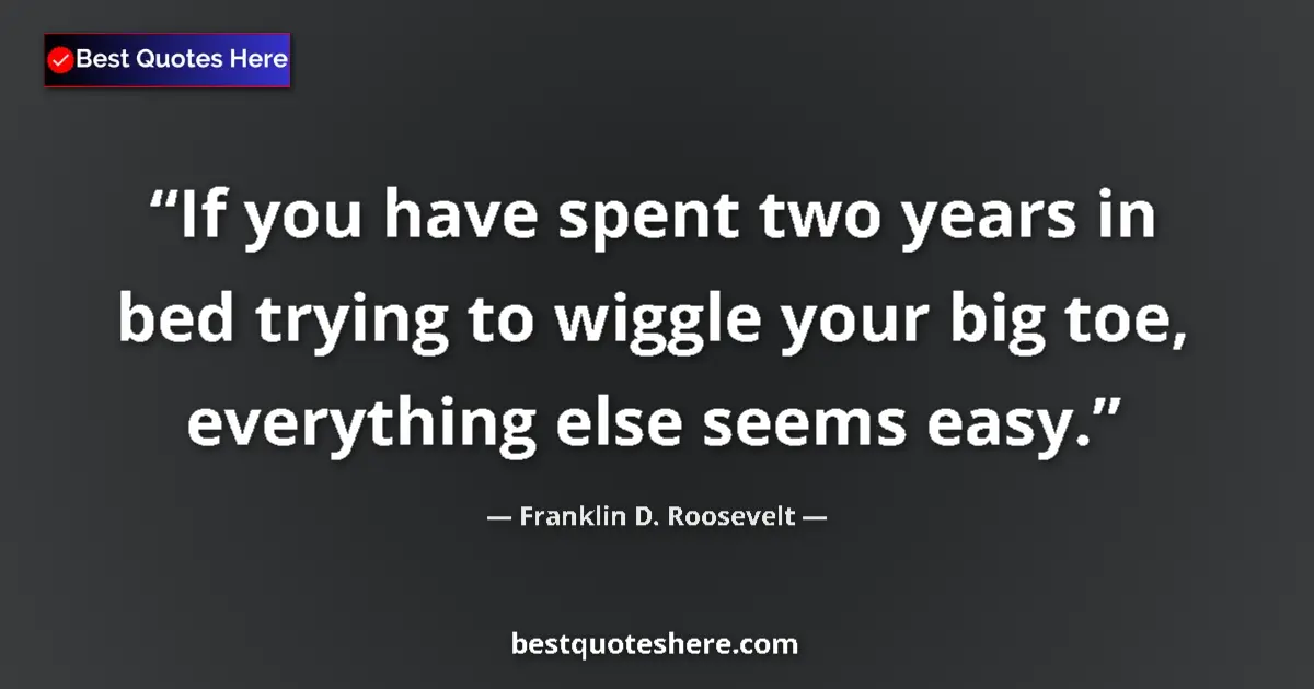 Quote by Franklin D. Roosevelt: If you have spent two years in bed trying to wiggle your big toe, everything else seems easy....