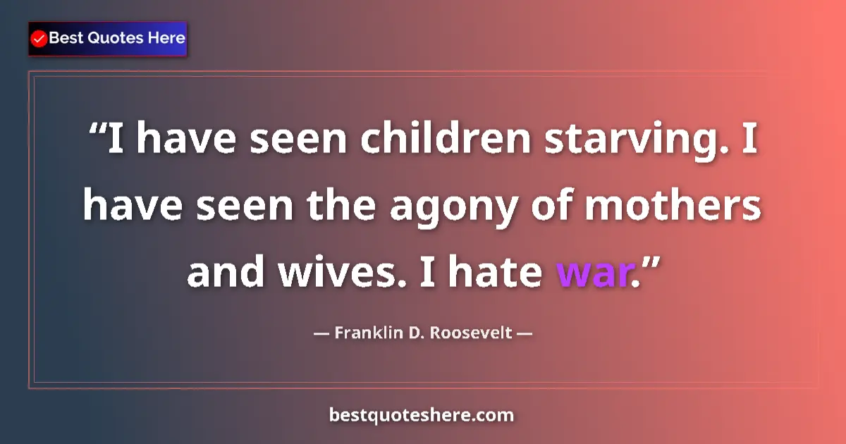 Quote by Franklin D. Roosevelt: I have seen children starving. I have seen the agony of mothers and wives. I hate war....