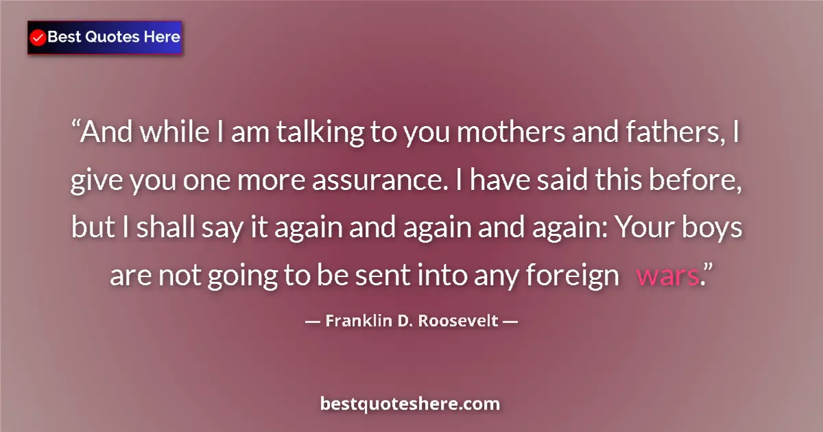 Quote by Franklin D. Roosevelt: And while I am talking to you mothers and fathers, I give you one more assurance. I have said this b...
