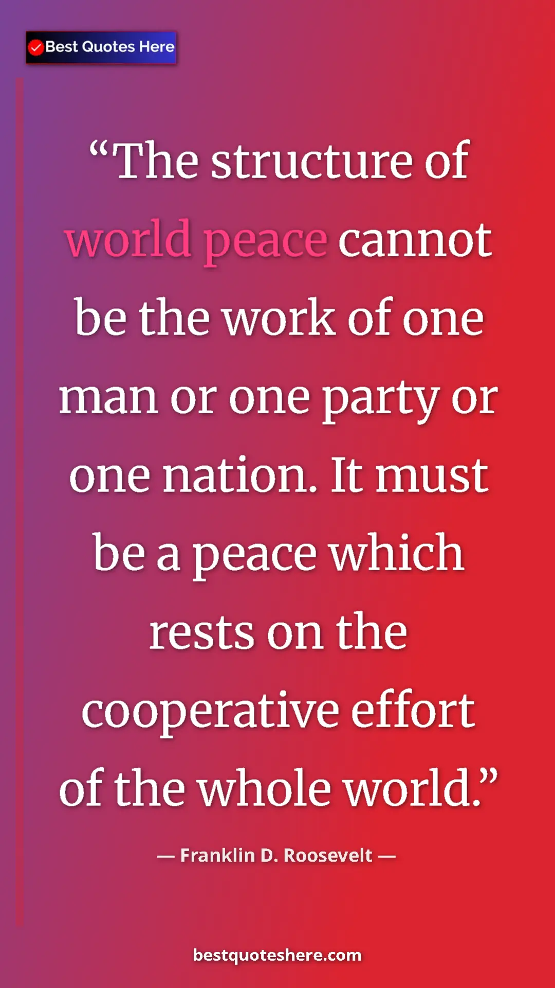 Franklin D. Roosevelt Quote Card: "The structure of world peace cannot be the work of one man..." Pinterest quote poster by Franklin D. Roosevelt: "The structure of world peace cannot be the work of one man..."