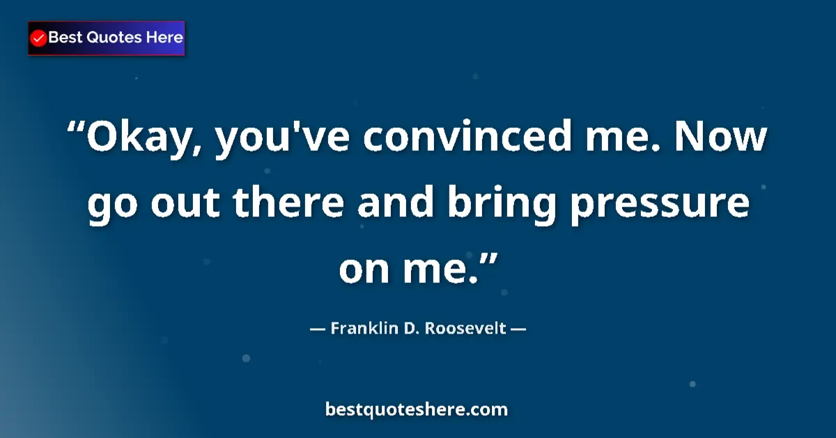 Quote by Franklin D. Roosevelt: Okay, you've convinced me. Now go out there and bring pressure on me....