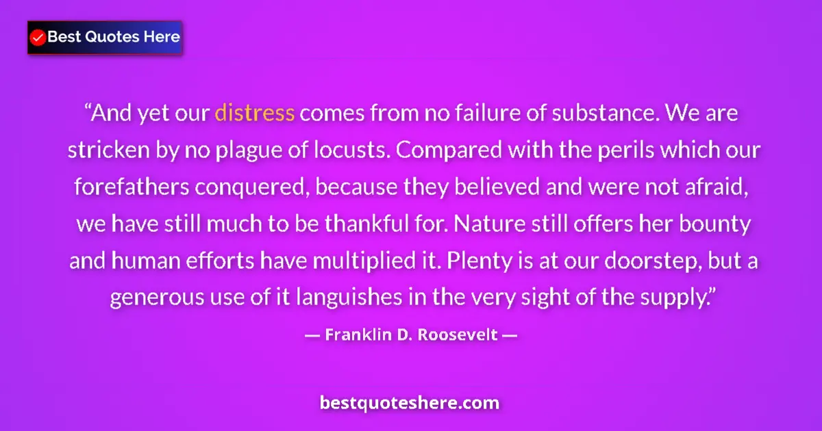 Quote by Franklin D. Roosevelt: And yet our distress comes from no failure of substance. We are stricken by no plague of locusts. Co...