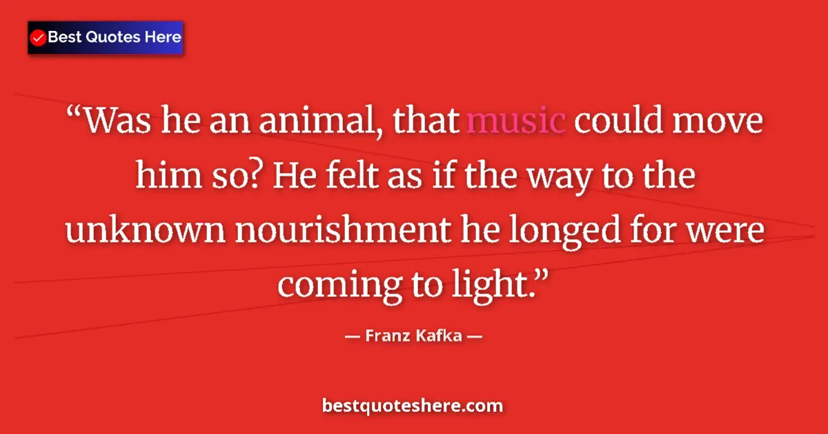 Quote by Franz Kafka: Was he an animal, that music could move him so? He felt as if the way to the unknown nourishment he ...