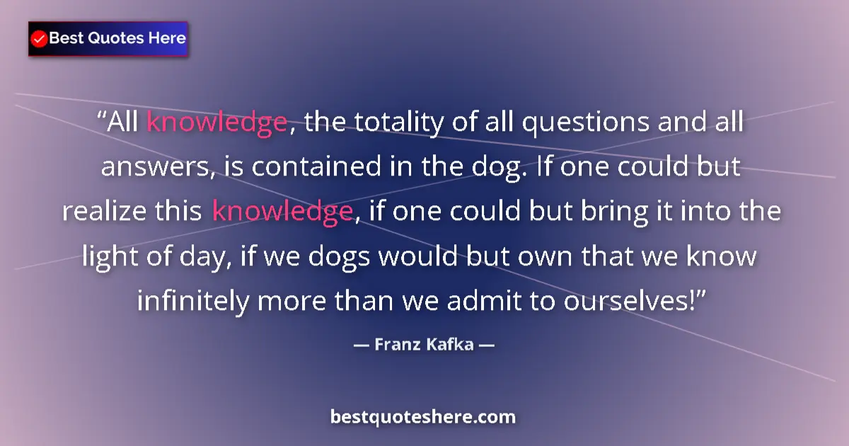 Quote by Franz Kafka: All knowledge, the totality of all questions and all answers, is contained in the dog. If one could ...