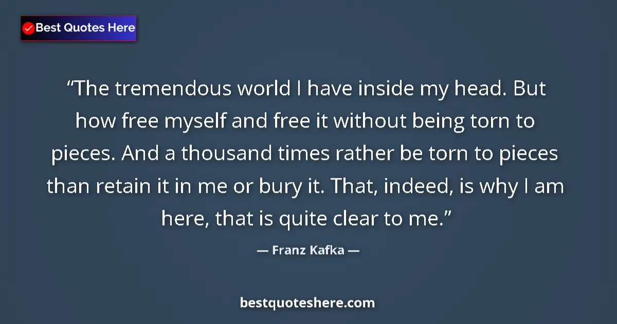 Quote by Franz Kafka: The tremendous world I have inside my head. But how free myself and free it without being torn to pi...