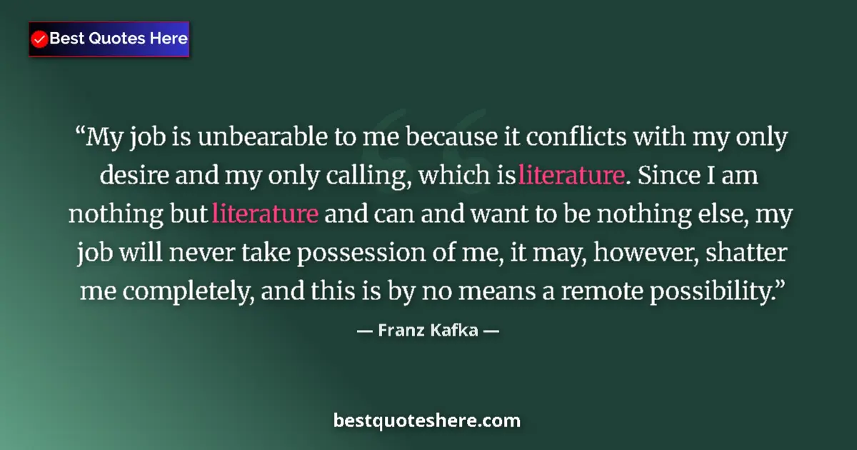 Image for the quote by Franz Kafka: My job is unbearable to me because it conflicts with my only desire and my only calling, which is li...