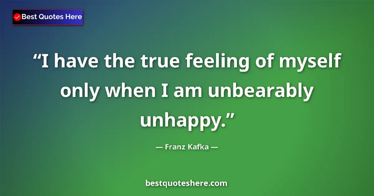 Quote by Franz Kafka: I have the true feeling of myself only when I am unbearably unhappy....