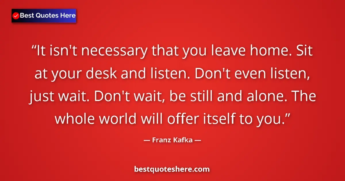 Quote by Franz Kafka: It isn't necessary that you leave home. Sit at your desk and listen. Don't even listen, just wait. D...