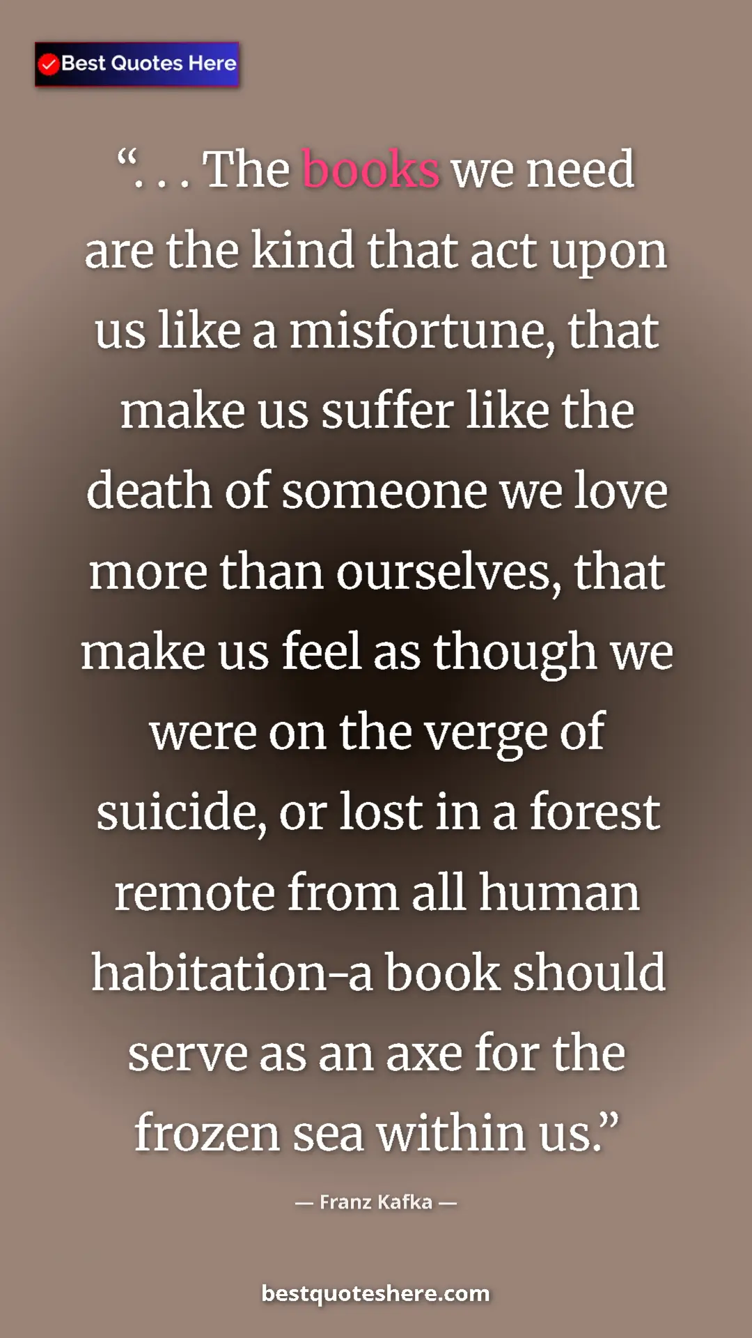 Franz Kafka Quote Card: ". . . The books we need are the kind that act upon us like..." Pinterest quote poster by Franz Kafka: ". . . The books we need are the kind that act upon us like..."