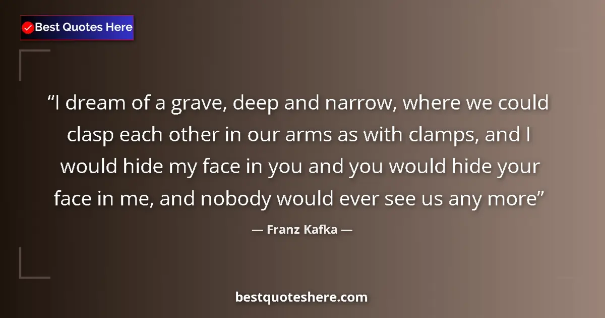 Quote by Franz Kafka: I dream of a grave, deep and narrow, where we could clasp each other in our arms as with clamps, and...