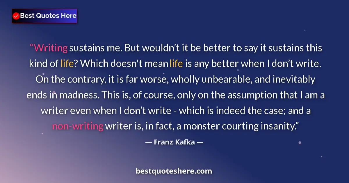 Quote by Franz Kafka: Writing sustains me. But wouldn’t it be better to say it sustains this kind of life? Which doesn't m...