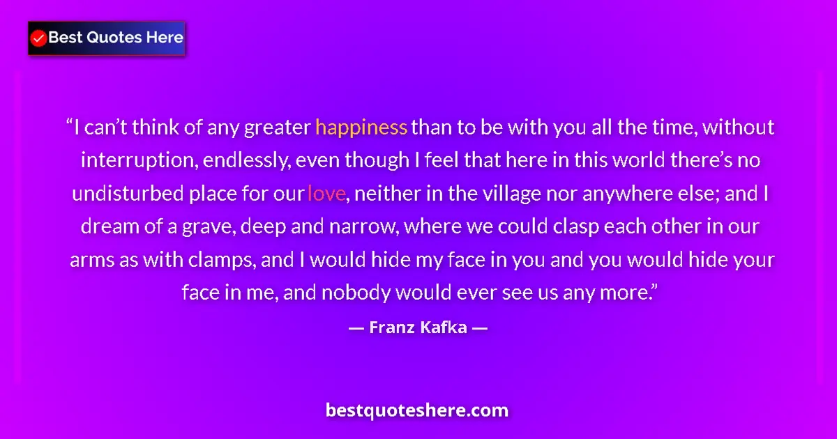 Quote by Franz Kafka: I can’t think of any greater happiness than to be with you all the time, without interruption, endle...