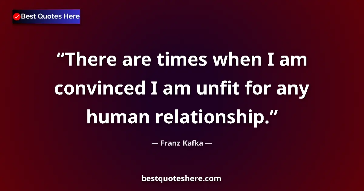 Quote by Franz Kafka: There are times when I am convinced I am unfit for any human relationship....
