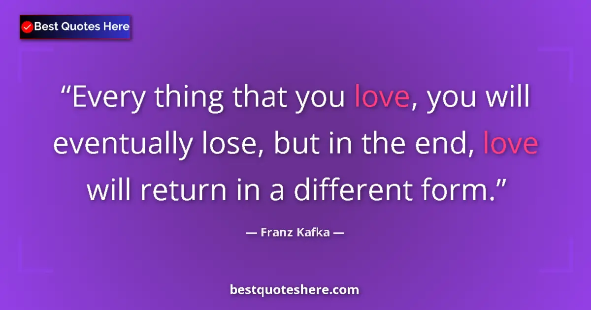 Quote by Franz Kafka: Every thing that you love, you will eventually lose, but in the end, love will return in a different...