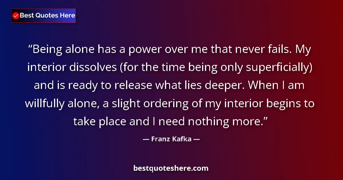 Quote by Franz Kafka: Being alone has a power over me that never fails. My interior dissolves (for the time being only sup...