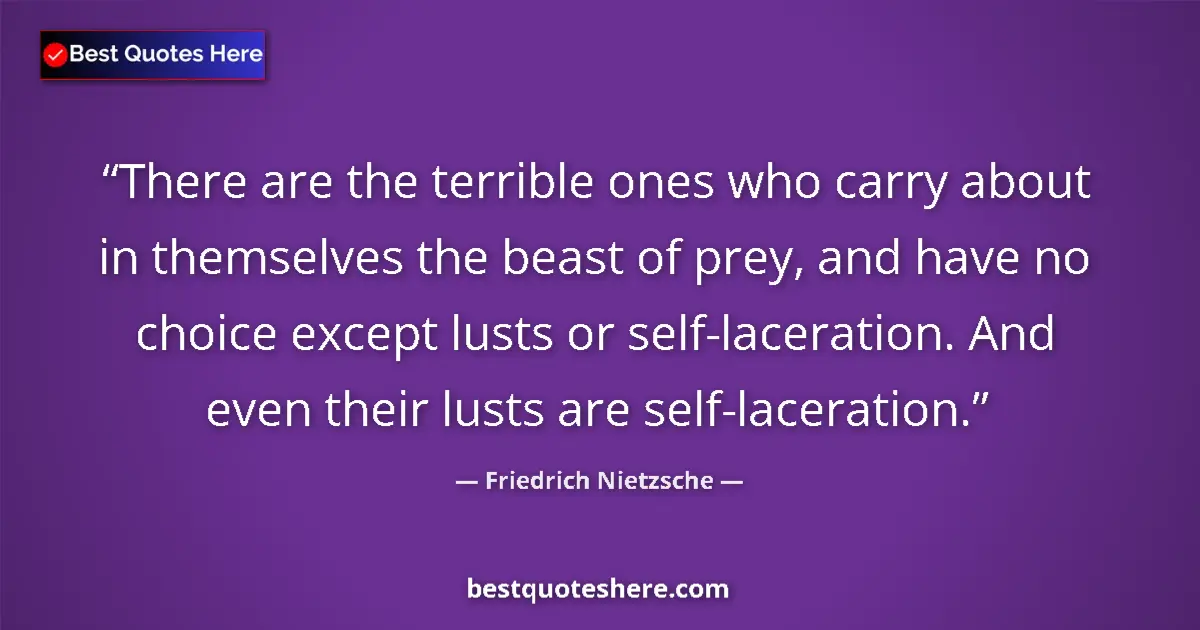 Quote by Friedrich Nietzsche: There are the terrible ones who carry about in themselves the beast of prey, and have no choice exce...