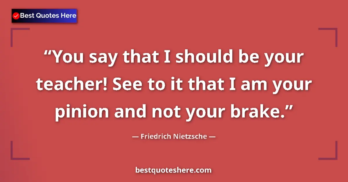 Quote by Friedrich Nietzsche: You say that I should be your teacher! See to it that I am your pinion and not your brake....