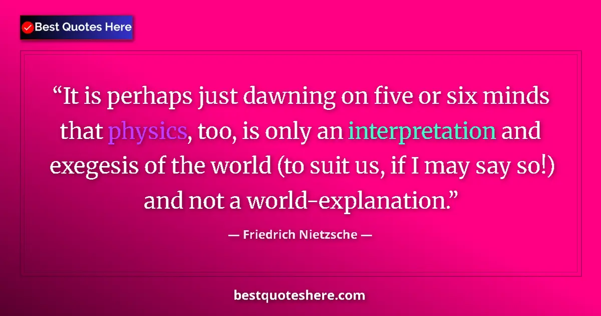 Quote by Friedrich Nietzsche: It is perhaps just dawning on five or six minds that physics, too, is only an interpretation and exe...