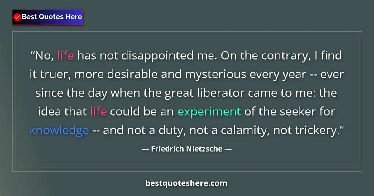Quote by Friedrich Nietzsche: No, life has not disappointed me. On the contrary, I find it truer, more desirable and mysterious ev...
