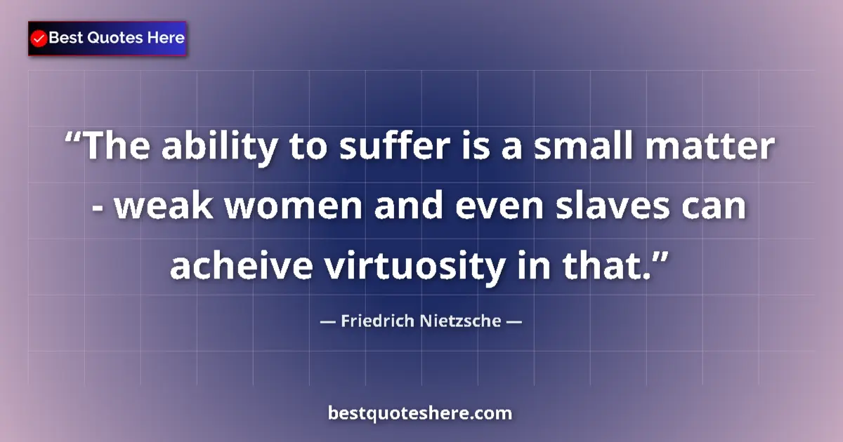 Quote by Friedrich Nietzsche: The ability to suffer is a small matter - weak women and even slaves can acheive virtuosity in that....