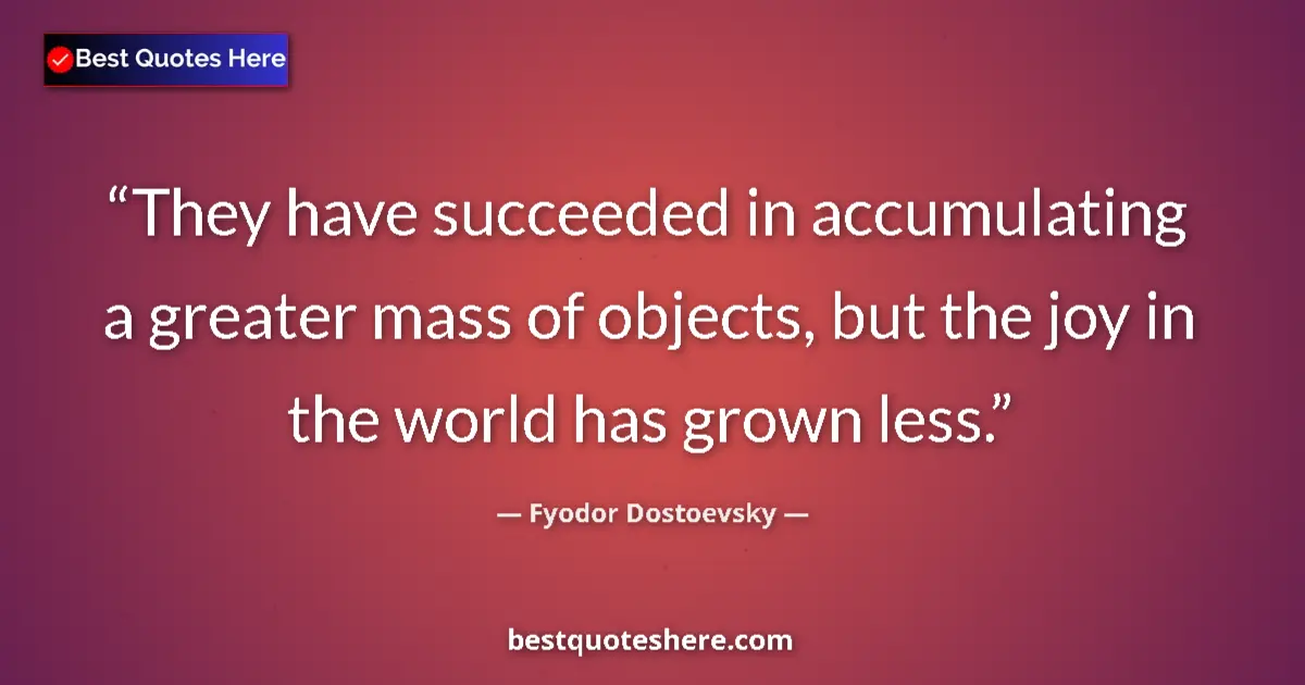 Quote by Fyodor Dostoevsky: They have succeeded in accumulating a greater mass of objects, but the joy in the world has grown le...