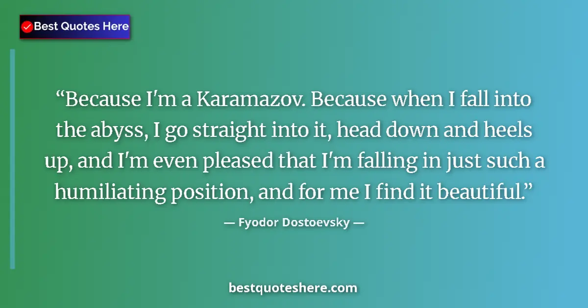 Quote by Fyodor Dostoevsky: Because I'm a Karamazov. Because when I fall into the abyss, I go straight into it, head down and he...