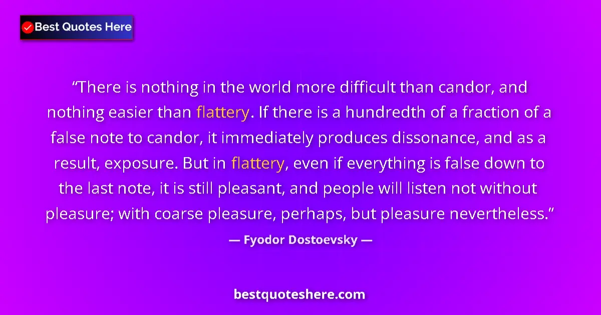 Quote by Fyodor Dostoevsky: There is nothing in the world more difficult than candor, and nothing easier than flattery. If there...