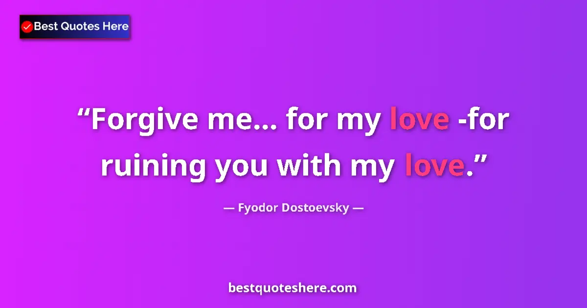 Quote by Fyodor Dostoevsky: Forgive me... for my love -for ruining you with my love....