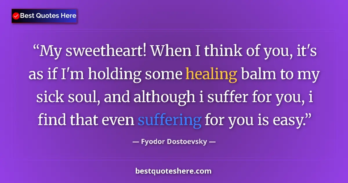Quote by Fyodor Dostoevsky: My sweetheart! When I think of you, it's as if I'm holding some healing balm to my sick soul, and al...
