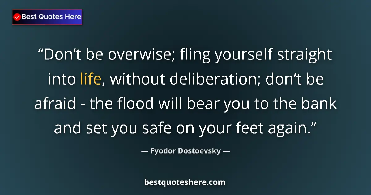 Quote by Fyodor Dostoevsky: Don’t be overwise; fling yourself straight into life, without deliberation; don’t be afraid - the fl...